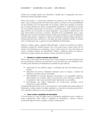 K I D S M A R T   /   L E A R N I N G   V I L L A G E       –   I B M   B R A S I L




casinha, por exemplo, ganha nova dimensão à medida que é enriquecida com novos
elementos trazidos da própria cultura.

Outra intervenção é a observação cuidadosa do professor, um olhar interessado em
saber o que as crianças gostam de brincar para ajudar a construir as novas possibilidades
de jogo simbólico que vão aparecendo em um grupo. Assim, por exemplo, ao observar
que as crianças brincam de carreto, transportando a geladeira e o fogãozinho da casinha
em um caminhão improvisado em um banco, o professor pode, para incrementar este
jogo, oferecer novos materiais ou mesmo perguntar o que poderia contribuir para este
jogo. Numa destas conversas, é possível descobrir novas possibilidades para o jogo:
barbantes para enrolar mercadorias, plástico bolha para protegê-las, caixas de diferentes
tamanhos para separar e organizar os objetos da mudança e assim por diante. Quando as
crianças percebem que o professor é um aliado que pode contribuir, também se sentem
mais à vontade para criar e sugerir novas possibilidades de brincadeira.

Caberá ao adulto, apenas, segundo Gilles Brougére, “construir um ambiente que estimule a
brincadeira em função dos resultados desejados. Não se tem certeza de que a criança vá agir, com esse
material, como desejaríamos, mas aumentamos, assim, as chances de que ela o faça; num universo sem
certezas, só podemos trabalhar com probabilidades. Portanto, é importante analisar seus objetivos e
tentar, por isso, propor materiais que otimizem as chances de preencher tais objetivos.”

     • Quando é o melhor momento para intervir
Nota-se que a intervenção, dessa forma, nunca é feita enquanto as crianças brincam mas
sim em momentos anteriores ou posteriores ao faz-de-conta que é, por definição, livre.
O adulto pode alimentar essa brincadeira na medida em que cuida da:

        organização de um ambiente seguro e acolhedor que sirva de referência para a
        criança;
        disposição dos móveis, facilitando interações entre as crianças e criando um
        ambiente convidativo para a brincadeira;
        disponibilidade de material adequado, interessante e em quantidade suficiente,
        aproveitando, por exemplo, objetos convencionais como telefones, teclados de
        computador e outros que assumem função importante na cena lúdica;
        diversificação dos papéis tradicionais do faz-de-conta, inserindo novos
        elementos na trama simbólica.
Comprometido dessa forma com os reais interesses e necessidades das crianças diante da
brincadeira, o adulto estará, na verdade, ajudando-as a inventar um mundo possível de se
viver, aprender, relacionar-se com seus parceiros e ser feliz.

     • Como avaliar a qualidade da brincadeira
O faz-de-conta ou o jogo de papéis pode ser altamente significativo para a criança ou
muito empobrecido. Para avaliar a qualidade da brincadeira, é preciso observar
atentamente alguns critérios, segundo os quais a criança possa:




                                                        7
 