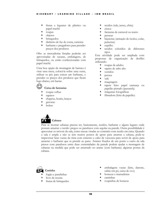 K I D S M A R T   /   L E A R N I N G   V I L L A G E   –   I B M   B R A S I L




        frutas e legumes de plástico ou                              tecidos (tule, jersey, chita)
        papel machê                                                  cintos
        roupas                                                       fantasias de carnaval ou teatro
        objetos                                                      perucas
        brinquedos                                                   bijuterias (armação de óculos, colar,
        dinheiro de faz de conta, carteiras                          pulseiras)
        barbante e pregadores para prender                           espelho
        preços dos produtos                                          tecidos coloridos de diferentes
Obs: as mercadorias listadas poderão ser                             tipos
                                                            Esta atividade pode ser ampliada com
aproveitadas de sucatas, embalagens, de
                                                            propostas de organização de desfiles
brinquedos, ou então confeccionadas com
                                                            utilizando:
papel machê.
                                                                     roupas de adulto:
Uma boa opção de montagem de barraca é                               sapato de salto alto
virar uma mesa, colocá-la sobre uma outra,                           vestidos
utilizar os pés para esticar um barbante, e                          peruca
prender os preços dos produtos que ficam                             xale
logo abaixo, em bacias.                                              maquiagem

☺      Caixa de fantasias
                                                                     tapete feito papel camurça ou
                                                                     papelão pintado (passarela)
        roupas velhas                                                máquinas fotográficas
        sapatos                                                      filmadora (feita de papelão)
        chapéus, bonés, lenços
        gravatas
        bolsas




              Cabana
    Para se montar cabanas precisa ter, basicamente, tecidos, barbante e alguns lugares onde
    possam amarrar o tecido: pregos ou parafusos com argolas na parede. Outra possibilidade é
    aproveitar os móveis da sala, como mesas viradas ao contrário com tecido em cima. Quando
    a sala é ampla e não se têm muitos pontos de apoio para amarrar a cabana, pode-se
    improvisar latas vazias de tinta com cimento e cabo de vassoura para servir de apoio para
    amarrar o barbante que se prende ao pano. Arames fixados de um ponto a outro da sala
    presos com parafusos entre duas extremidades da parede podem ajudar a montagem de
    cabanas na medida que pode ser amarrado no arame (com barbante) algumas pontas da
    cabana.




                                                                     embalagens vazias (leite, danone,
       Casinha                                                       sabão em pó, caixa de ovo)
       fogão e panelinhas                                            bonecas e mamadeiras
       livro de receita                                              caminhas
       frutas de brinquedos                                          roupinhas de bonecas



                                                    10
 