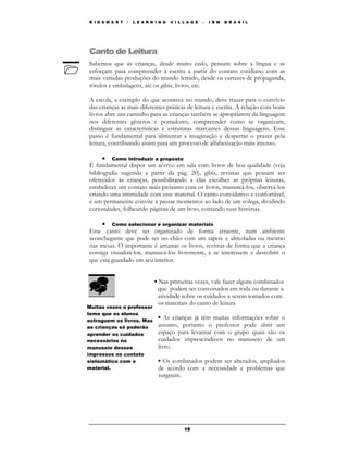 K I D S M A R T   /   L E A R N I N G   V I L L A G E   –   I B M   B R A S I L




Canto de Leitura
Sabemos que as crianças, desde muito cedo, pensam sobre a língua e se
esforçam para compreender a escrita a partir do contato cotidiano com as
mais variadas produções do mundo letrado, desde os cartazes de propaganda,
rótulos e embalagens, até os gibis, livros, etc.

A escola, a exemplo do que acontece no mundo, deve trazer para o convívio
das crianças as mais diferentes práticas de leitura e escrita. A relação com bons
livros abre um caminho para as crianças também se apropriarem da linguagem
nos diferentes gêneros e portadores, compreender como se organizam,
distinguir as características e estruturas marcantes dessas linguagens. Esse
passo é fundamental para alimentar a imaginação e despertar o prazer pela
leitura, contribuindo assim para um processo de alfabetização mais intenso.

      • Como introduzir a proposta
É fundamental dispor um acervo em sala com livros de boa qualidade (veja
bibliografia sugerida a partir da pág. 20), gibis, revistas que possam ser
oferecidos às crianças, possibilitando a elas escolher as próprias leituras,
estabelecer um contato mais próximo com os livros, manuseá-los, observá-los
criando uma intimidade com esse material. O canto convidativo e confortável,
é um permanente convite a passar momentos ao lado de um colega, dividindo
curiosidades, folheando páginas de um livro, contando suas histórias.

     • Como selecionar e organizar materiais
Esse canto deve ser organizado de forma atraente, num ambiente
aconchegante que pode ser no chão com um tapete e almofadas ou mesmo
nas mesas. O importante é arrumar os livros, revistas de forma que a criança
consiga visualizá-los, manuseá-los livremente, e se interessem a descobrir o
que está guardado em seu interior.


                               ▪ Nas primeiras vezes, vale fazer alguns combinados
                                 que podem ser conversados em roda ou durante a
                                 atividade sobre os cuidados a serem tomados com
                                 os materiais do canto de leitura
Muitas vezes o professor
teme que os alunos
estraguem os livros. Mas
                                 ▪ As crianças já têm muitas informações sobre o
as crianças só poderão           assunto, portanto o professor pode abrir um
aprender os cuidados             espaço para levantar com o grupo quais são os
necessários no                   cuidados imprescindíveis no manuseio de um
manuseio desses                  livro.
impressos no contato
sistemático com o                ▪ Os combinados podem ser alterados, ampliados
material.                        de acordo com a necessidade e problemas que
                                 surgirem.




                                              15
 