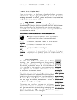 K I D S M A R T    /   L E A R N I N G   V I L L A G E   –   I B M   B R A S I L




Canto do Computador
O uso do computador é um desafio que a educação infantil está começando a
enfrentar. Com a chegada do programa KidSmart, da máquina e de diferentes
propostas pedagógicas, o professor terá que organizar seu tempo didático e o
espaço da sala para dar início ao trabalho.

      • Como introduzir a proposta
É fundamental que este novo elemento esteja incorporado, inserindo-se nos
diferentes tempos do trabalho pedagógico, garantindo a todas as crianças o direito
de usar os computadores.Para tanto, seu uso deve ser planejado previamente,
colaborando para os diferentes objetivos de ensino e aprendizagem fundamentais
para a formação das crianças

Inicialmente é interessante uma boa conversa para discutir:

                  ▪ modos de organizar momentos de uso do computador
                   (estabelecimento de rodízio, listas de usuários, etc.);

Como o       ▪ combinados com relação à espera da vez de cada um;
professor
pode         ▪ possibilidades de interação entre as crianças;
preparar o
grupo        ▪ principais cuidados com a máquina.
para
receber o    ▪ levantamento do que cada criança já sabe: quem já viu, quem
computa-     sabe para que serve, quem usa, quais são as dúvidas do grupo, etc.
dor na
sala?


     • Como organizar a sala
Mas, uma única atividade não garante que as crianças
aprendam a ligar e desligar a máquina entre outras coisas. Há
que oferecer diariamente a elas oportunidades de
presenciarem e efetuarem as ações de uso do computador                             Importante
várias vezes. Devem receber ajuda dos adultos e de parceiros                       conversar,
mais experientes para executar as ações necessárias ao uso,                        combinar,
até que possam agir por conta própria.                                             estabelecer
                                                                                   regras, bem
No início, para que todas as crianças possam usar o                                como organizar
computador sugerimos que os professores organizem grupos                           uma rotina
pequenos de crianças, em média 3 para usarem a máquina por                         específica que
20 minutos. Assim sendo, durante a atividade de cantos que                         otimize o uso do
dura em média 40 minutos possibilitamos o acesso ao                                computador e
computador de 2 grupos ou 6 crianças.                                              amplie as
                                                                                   aprendizagens
É importante que o professor converse com as crianças e                            de todas as
explique como será o uso do computador no canto deixando                           crianças, não só
bem claro que todos terão oportunidade de manuseá-lo mas                           das que estão
                                                                                   no comando do
que não ao mesmo tempo, por isso serão organizados em
                                                                                   mouse.
grupos e terão um dia fixo de uso da máquina.


                                               16
 