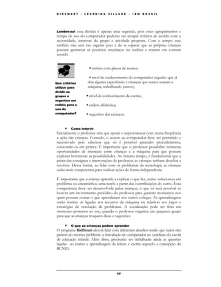 K I D S M A R T   /   L E A R N I N G   V I L L A G E   –   I B M   B R A S I L




Lembre-se! essa divisão é apenas uma sugestão, pois esses agrupamentos e
tempo de uso do computador poderão ser sempre refeitos de acordo com a
necessidade, interesse do grupo e atividade proposta. Com o tempo esse
artifício não será tão urgente pois é de se esperar que as próprias crianças
possam gerenciar as possíveis mudanças no rodízio e entrem em comum
acordo.


                         ▪ sorteio com placas de nomes;

                         ▪ nível de conhecimento do computador (aqueles que já
Que critérios           têm alguma experiência e crianças que nunca usaram a
utilizar para           máquina, trabalhando juntos);
dividir os
grupos e               ▪ nível de conhecimento da escrita;
organizar um
rodízio para o         ▪ ordem alfabética;
uso do
computador?            ▪ sugestões das crianças.


      • Como intervir
Inicialmente o professor terá que apoiar e supervisionar com muita freqüência
a ação das crianças. Contudo, o acesso ao computador deve ser permitido e
incentivado pois sabemos que só é possível aprender procedimentos,
colocando-os em prática. É importante que o professor possibilite inúmeras
oportunidades de interação entre crianças e a máquina para que possam
explorar livremente as possibilidades. Ao mesmo tempo, é fundamental que a
partir das consignas e intervenções do professor, as crianças tenham desafios a
resolver. Dessa forma, ao lidar com os problemas da tecnologia, as crianças
serão mais competentes para realizar ações de forma independente.

É importante que a criança aprenda a explicar o que fez, como solucionou um
problema ou encaminhou uma tarefa a partir das contribuições do outro. Essa
competência deve ser desenvolvida pelas crianças, o que só será possível se
houver um investimento periódico do professor para garantir momentos nos
quais possam contar o que aprenderam aos outros colegas. As aprendizagens
serão muitas: as ligadas aos recursos da máquina ou relativas aos jogos e
estratégias de resolução de problemas. A socialização pode ser feita em
momento posterior ao uso, quando o professor organiza um pequeno grupo
para que as crianças troquem dicas e sugestões.

      • O que as crianças podem aprender
O programa KidSmart deverá lidar com diferentes desafios sendo que todos eles
partem do mesmo problema: a introdução do computador no cotidiano da escola
de educação infantil. Além disso, precisarão ser trabalhadas ainda as questões
ligadas ao ensino e aprendizagem da leitura e escrita segundo a concepção do
RCNEI.




                                              17
 