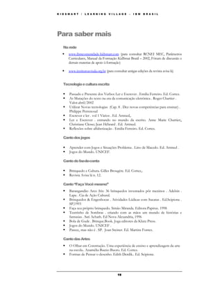 K I D S M A R T   /   L E A R N I N G   V I L L A G E   –   I B M   B R A S I L




Para saber mais
    Na rede
        www.ibmcomunidade-kidsmart.com (para consultar RCNEI MEC, Parâmetros
        Curriculares, Manual da Formação KidSmat Brasil – 2002, Fórum de discussão e
        demais materias de apoio à formação)

        www.institutoavisala.org.br (para consultar antigas edições da revista avisa lá)


    Tecnologia e cultura escrita

        Passado e Presente dos Verbos Ler e Escrever . Emilia Ferreiro. Ed. Cortez.
        As Mutações do texto na era da comunicação eletrônica . Roger Chartier .
        Valor.abril/2002
        Utilizar Novas tecnologias (Cap. 8 . Dez novas competências para ensinar) .
        Philippe Perrenoud
        Escrever e ler . vol 1 Vários . Ed. Artmed,.
        Ler e Escrever . entrando no mundo da escrito. Anne Marie Chartier;,
        Christiane Clesse; Jean Hébrard . Ed. Artmed.
        Reflexões sobre alfabetização . Emilia Ferreiro. Ed. Cortez.

    Canto dos jogos

        Aprender com Jogos e Situações Problema . Lino de Macedo. Ed. Artmed .
        Jogos do Mundo. UNICEF.

    Canto do faz-de-conta

        Brinquedo e Cultura. Gilles Brougère. Ed. Cortez,.
        Revista Avisa lá n. 12.

    Canto “Faça Você mesmo”
        Barangandão Arco Iris: 36 brinquedos inventados pôr meninos . Adelsin .
        Lapa . Cia de Ação Cultural.
        Brinquedos & Engenhocas . Atividades Lúdicas com Sucatas . Ed.Scipione .
        SP,1993
        Faça seu próprio brinquedo. Simão Miranda. Editora Papirus. 1998
        Teatrinho de Sombras . criando com as mãos um mundo de histórias e
        fantasias . Sati Achath. Ed Nova Alexandria, 1996
        Bola de Gude . Brinque.Book. Joga editores da Klutz Press.
        Jogos do Mundo. UNICEF .
        Parece, mas não é . SP. Joan Steiner. Ed. Martins Fontes.

    Canto das Artes
        O Olhar em Construção. Uma experiência de ensino e aprendizagem da arte
        na escola.. Anamélia Bueno Buoro. Ed. Cortez.
        Formas de Pensar o desenho. Edith Derdik.. Ed. Scipione.




                                              19
 
