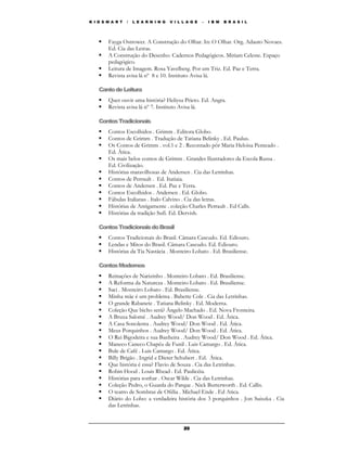 K I D S M A R T   /   L E A R N I N G   V I L L A G E   –   I B M   B R A S I L




        Fayga Ostrower. A Construção do Olhar. In: O Olhar. Org. Adauto Novaes.
        Ed. Cia das Letras.
        A Construção do Desenho. Cadernos Pedagógicos. Miriam Celeste. Espaço
        pedagógico.
        Leitura de Imagem. Rosa Yavelberg. Por um Triz. Ed. Paz e Terra.
        Revista avisa lá nº 8 e 10. Instituto Avisa lá.

    Canto de Leitura
        Quer ouvir uma história? Heliysa Prieto. Ed. Angra.
        Revista avisa lá nº 7. Instituto Avisa lá.

    Contos Tradicionais
        Contos Escolhidos . Grimm . Editora Globo.
        Contos de Grimm . Tradução de Tatiana Belinky . Ed. Paulus.
        Os Contos de Grimm . vol.1 e 2 . Recontado pôr Maria Heloisa Penteado .
        Ed. Ática.
        Os mais belos contos de Grimm . Grandes Ilustradores da Escola Russa .
        Ed. Civilização.
        Histórias maravilhosas de Andersen . Cia das Letrinhas.
        Contos de Perrault . Ed. Itatiaia.
        Contos de Andersen . Ed. Paz e Terra.
        Contos Escolhidos . Andersen . Ed. Globo.
        Fábulas Italianas . Italo Calvino . Cia das letras.
        Histórias de Antigamente . coleção Charles Perrault . Ed Calls.
        Histórias da tradição Sufi. Ed. Dervish.

    Contos Tradicionais do Brasil
        Contos Tradicionais do Brasil. Câmara Cascudo. Ed. Ediouro.
        Lendas e Mitos do Brasil. Câmara Cascudo. Ed. Ediouro.
        Histórias da Tia Nastácia . Monteiro Lobato . Ed. Brasiliense.

    Contos Modernos
        Reinações de Narizinho . Monteiro Lobato . Ed. Brasiliense.
        A Reforma da Natureza . Monteiro Lobato . Ed. Brasiliense.
        Saci . Monteiro Lobato . Ed. Brasiliense.
        Minha mãe é um problema . Babette Cole . Cia das Letrinhas.
        O grande Rabanete . Tatiana Belinky . Ed. Moderna.
        Coleção Que bicho será? Ângelo Machado . Ed. Nova Fronteira.
        A Bruxa Salomé . Audrey Wood/ Don Wood . Ed. Ática.
        A Casa Sonolenta . Audrey Wood/ Don Wood . Ed. Ática.
        Meus Porquinhos . Audrey Wood/ Don Wood . Ed. Ática.
        O Rei Bigodeira e sua Banheira . Audrey Wood/ Don Wood . Ed. Ática.
        Maneco Caneco Chapéu de Funil . Luis Camargo . Ed. Ática.
        Bule de Café . Luis Camargo . Ed. Ática.
        Billy Brigão . Ingrid e Dieter Schubert . Ed. Ática.
        Que história é essa? Flavio de Souza . Cia das Letrinhas.
        Robin Hood . Louis Rhead . Ed. Paulicéia.
        Histórias para sonhar . Oscar Wilde . Cia das Letrinhas.
        Coleção Pedro, o Guarda do Parque . Nick Butterworth . Ed. Callis.
        O teatro de Sombras de Ofélia . Michael Ende . Ed Atica.
        Diário do Lobo: a verdadeira história dos 3 porquinhos . Jon Suiszka . Cia
        das Letrinhas.


                                              20
 