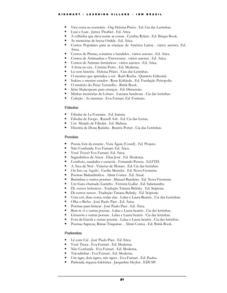 K I D S M A R T   /   L E A R N I N G   V I L L A G E   –   I B M   B R A S I L




        Vice.versa ao contrário . Org Heloisa Prieto . Ed. Cia das Letrinhas.
        Luas e Luas . James Thurber . Ed. Atica.
        A velhinha que dava nome as coisas . Cynthia Rylant . Ed. Brique Book.
        As memórias de bruxa Onilda . Ed. Ática.
        Contos Populares para as crianças da América Latina . vários autores. Ed.
        Atica.
        Contos de Piratas, corsários e bandidos . vários autores . Ed. Atica
        Contos de Artimanhas e Travessuras . vários autores . Ed. Atica.
        Contos de Animais fantásticos . vários autores . Ed. Atica.
        A festa no céu . Cristina Porto . Ed. Moderna.
        Lá vem história . Heloisa Prieto . Cias das Letrinhas.
        O menino que aprendeu a ver . Ruth Rocha . Quinteto Editorial.
        Irakisu o menino criador . Rene Kithãulu . Ed. Fundação Peiropolis.
        O mistério do Peixe Vermelho . Brink Book.
        Série Shakespeare para crianças . Ed. Dimensão.
        Minhas memórias de Lobato . Luciana Sandrone . Cia das letrinhas.
        Coleção . As meninas . Eva Furnari. Ed. Formato.

    Fábulas
        Fábulas de La Fontaine . Ed. Itatiaia.
        Fábulas de Esopo . Russell Ash . Ed. Cia das Letras.
        Um Mundo de Fábulas . Ed. Maltese.
        História de Dona Ratinha . Beatrix Potter . Cia das Letrinhas.

    Poesias
        Poesia fora da estante . Vera Águia (Coord) . Ed. Projeto.
        Não Confunda. Eva Furnari. Ed. Ática.
        Você Troca? Eva Furnari. Ed. Ática.
        Segredinhos de Amor . Elias José . Ed. Moderna.
        Comboio, saudades e caracóis . Fernando Pessoa . Ed.FTD.
        A Arca de Noé . Vinicius de Moraes . Ed. Cia das letrinhas.
        Ou Isto ou Aquilo . Cecília Meireles . Ed. Nova Fronteira.
        Poemas Malandrinhos . Almir Correa . Ed. Atual.
        Berimbau e outros poemas . Manuel Bandeira . Ed. Nova Fronteira.
        Um Gato chamado Gatinho . Ferreira Gullar . Ed. Salamandra.
        Di.-versos hebraicos . Tradução Tatiana Belinky . Ed. Scipione.
        Di-versos russos . Tradução Tatiana Belinky . Ed. Scipione.
        Uma cor, duas cores, todas elas . Lalau e Laura Beatriz . Cia das Letrinhas.
        Olha o Bicho . José Paulo Paes . Ed. Ática.
        Poemas para brincar . José Paulo Paes . Ed. Ática.
        Bem te vi e outras poesias . Lalau e Laura beatriz . Cia das letrinhas.
        Girassóis e outras poesias . Lalau e Laura beatriz . Cia das letrinhas.
        Fora da Gaiola e outras poesias . Lalau e Laura beatriz . Cia das letrinhas.
        Poemas Sapecas, Rimas Traquinas . Almir Correa . Ed. Brink Book.

    Parlendas
        Lê com Crê . José Paulo Paes . Ed Ática.
        Você Troca . Eva Furnari . Ed. Moderna.
        Não Confunda . Eva Furnari . Ed. Moderna.
        Travadinhas . Eva Furnari . Ed. Moderna.
        Um tigre, dois tigres, três tigres . Eva Furnari . Ed. Paulus.
        Parlenda, riqueza folclórica . Jacqueline Heylen . EDUSP.



                                              21
 