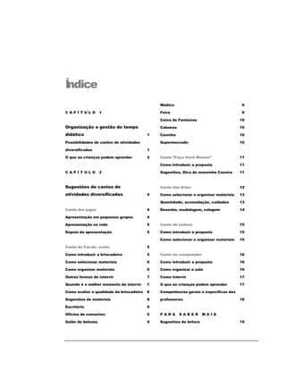 Í
ndice
                                              Médico                                  9

CAPÍ TULO          1                          Feira                                   9

                                              Caixa de Fantasias                      10

Organização e gestão do tempo                 Cabanas                                 10

didático                                  1   Casinha                                 10

Possibilidades de cantos de atividades        Supermercado                            10

diversificadas                            1

O que as crianças podem aprender          2   Canto “Faça Você Mesmo”                 11

                                              Como introduzir a proposta              11

CAPÍ TULO          2                          Sugestões, Dica de massinha Caseira     11



Sugestões de cantos de                        Canto das Artes                         12

atividades diversificadas                 4   Como selecionar e organizar materiais   13

                                              Quantidade, acomodação, cuidados        13

Canto dos jogos                           4   Desenho, modelagem, colagem             14

Apresentação em pequenos grupos           4

Apresentação na roda                      5   Canto de Leitura                        15

Depois da apresentação                    5   Como introduzir a proposta              15

                                              Como selecionar e organizar materiais   15

Canto do Faz-de- conta                    5

Como introduzir a brincadeira             5   Canto do computador                     16

Como selecionar materiais                 6   Como introduzir a proposta              16

Como organizar materiais                  6   Como organizar a sala                   16

Outras formas de intervir                 7   Como intervir                           17

Quando é o melhor momento de intervir     7   O que as crianças podem aprender        17

Como avaliar a qualidade da brincadeira   8   Competências gerais e específicas dos

Sugestões de materiais                    8   professores                             18

Escritório                                9

Oficina de consertos                      9   PARA      SABER        MAI S

Salão de belezas                          9   Sugestões de leitura                    19
 