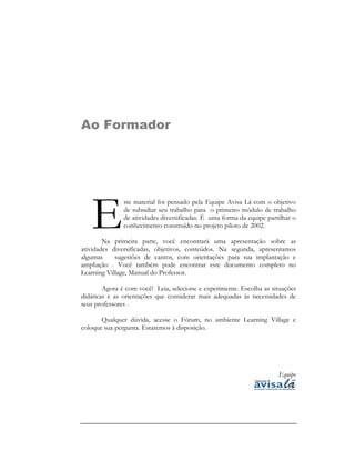 Ao Formador




   E
               ste material foi pensado pela Equipe Avisa Lá com o objetivo
               de subsidiar seu trabalho para o primeiro módulo de trabalho
               de atividades diversificadas. É uma forma da equipe partilhar o
               conhecimento construído no projeto piloto de 2002.

        Na primeira parte, você encontrará uma apresentação sobre as
atividades diversificadas, objetivos, conteúdos. Na segunda, apresentamos
algumas     sugestões de cantos, com orientações para sua implantação e
ampliação . Você também pode encontrar este documento completo no
Learning Village, Manual do Professor.

        Agora é com você! Leia, selecione e experimente. Escolha as situações
didáticas e as orientações que considerar mais adequadas às necessidades de
seus professores .

       Qualquer dúvida, acesse o Fórum, no ambiente Learning Village e
coloque sua pergunta. Estaremos à disposição.




                                                                       Equipe
 