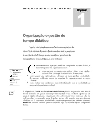 K I D S M A R T    /   L E A R N I N G   V I L L A G E       –   I B M   B R A S I L
                                                                                                              Capítulo



                                                                                                              1
                     Organização e gestão do
                     tempo didático
                               Organizar o tempo para favorecer um melhor aproveitamento por parte das
                     crianças é tarefa importante do professor. Apontaremos, alguns ajustes no planejamento
                     de uma rotina de trabalho para que atenda às necessidades de aprendizagens das
                     crianças, incluindo os novos desafios ligados ao uso do computador




                            C
                                            onsiderando que o projeto prevê um computador por sala de aula, é
                                            necessário pensar nas seguintes questões:
   Í C O N E S
                                                como garantir momentos nos quais a criança possa escolher
                                                •
     Saiba mais no
     RCNEI.                                     onde vai ficar e que tipo de atividade irá desenvolver?
     Dica da               •    como garantir uma exploração dos softwares de forma que haja possibilidades
Prática                         de resolver problemas através de situações de cooperação com as outras
     Vale a                     crianças?
pena ver de                •    como realizar um atendimento mais individualizado com a possibilidade de
novo                            acesso a informações específicas?


                     A proposta de cantos de atividades diversificadas procura responder a isso: trata-se
                     de um momento em que as crianças podem escolher o que vão fazer a partir de um
                     leque de opções oferecidas e organizadas pelo professor em vários cantos da sala. Ela
                     pode escolher, por exemplo, entre desenhar, ler um gibi, aprender um novo jogo de
                     tabuleiro, etc. E entre essas possibilidades, as crianças poderão, por meio do programa
                     KidSmart, escolher também aprender um novo jogo ou escrever algo no computador
                     da sala.




                                                                              1
 