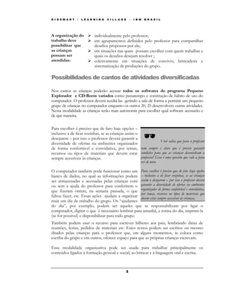 K I D S M A R T   /   L E A R N I N G   V I L L A G E       –   I B M   B R A S I L




A organização do              individualmente pelo professor;
trabalho deve                 em agrupamentos definidos pelo professor para compartilhar
possibilitar que              desafios propostos por ele;
as crianças                   em situações nas quais possam escolher com quem trabalhar e
possam ser                    quais os desafios desejam resolver ;
atendidas:                    coletivamente em situações de convívio, brincadeira e
                              sistematização de produções do grupo.

Possibilidades de cantos de atividades diversificadas

Nos cantos as crianças poderão acessar todos os softwares do programa Pequeno
Explorador e CD-Roms variados como passatempo e construção de hábito de uso do
computador. O professor deverá auxiliá-las gerindo a sala de forma a permitir um pequeno
grupo de crianças no computador enquanto os outros 20, 25 desenvolvem outras atividades.
Nessa modalidade as crianças terão mais autonomia para escolher qual software acessarão e
de que maneira.

Para escolher é preciso que de fato haja opções –
inclusive a de ficar sozinhas, se as crianças assim o
desejarem – por isso o professor deverá garantir a
                                                                   Você sabia que para o professor
diversidade de ofertas ou ambientes organizados
de forma confortável e convidativa, por temas, nem sempre é claro que é preciso garantir
recursos ou tipos de materiais que devem estar condições para que as crianças desenvolvam a
sempre acessíveis às crianças.                        proposta? Essa é uma questão que vale a pena
                                                                    ver de novo.

O computador também pode funcionar como um Para escolher é preciso que de fato haja opções
banco de dados, no qual as informações podem – inclusive a de ficar sozinhas, se as crianças
ser armazenadas e acessadas pelas crianças com assim o desejarem – por isso o professor deverá
ou sem a ajuda do professor para conferirem o garantir a diversidade de ofertas ou ambientes
que fizeram ontem, na semana passada, o que organizados de forma confortável e convidativa,
                                                    por temas, recursos ou tipos de materiais que
faltou fazer, etc. Essas ações ajudam a organizar devem estar sempre acessíveis às crianças.
mais um dia de trabalho do grupo. Os “ajudantes
do dia”, por exemplo, podem ser aqueles que se responsabilizam por ligar o
computador, digitar o que é necessário lembrar para amanhã, a rotina do dia, imprimi-la
(se for possível) e disponibilizar para todo grupo.
Também podem usar o recurso para escrever bilhetes aos pais, lembrando datas de
reuniões, festas, pedidos de materiais etc. Estes textos podem ser escritos ou mesmo
ditados pelas crianças para o professor que, em alguns momentos, se coloca como
escriba do grupo e em outros, oferece espaço para que as próprias crianças escrevam.

Essa modalidade organizativa pode ser usada para trabalhar principalmente os
conteúdos ligados à formação pessoal e social, ao brincar e à linguagem oral e escrita.



                                                        2
 