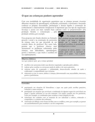 K I D S M A R T    /   L E A R N I N G   V I L L A G E       –   I B M   B R A S I L




O que as crianças podem aprender

Com essa modalidade de organização garantimos que as crianças possam vivenciar
diferentes situações de aprendizagem, escolhendo, exercitando a autonomia e buscando
conhecer as próprias necessidades, preferências e desejos ligados à construção de
conhecimento e relacionamento interpessoal. É importante que esse tipo de organização
favoreça o acesso aos mais variados bens culturais como os proporcionados pela
produção literária e comunicação , pela
produção artística, por exemplo.
                                                                                  Na realização do projeto em
Essa proposta tem função decisiva na formação                      2002, percebemos que para muitos professores
pessoal e social e na construção da autonomia                      era confuso o que seriam os objetivos e
da criança, uma vez que prescinde de um                            conteúdos que a atividade de cantos
controle direto do professor. Por outro lado,                      diversificados possibilitava de oportunidades de
permite que o professor observe mais                               aprendizagem para as crianças.
atentamente os problemas enfrentados pelas
crianças, suas dificuldades, aprendizagens,                        A explicitação dos objetivos didáticos e dos
gostos e interesses, o que muito o auxiliará em                    conteúdos ajudou muito na organização do
                                                                   trabalho com as equipes. Veja os quadros
seu replanejamento.                                                abaixo:
Objetivos didáticos
(ou o que o professor espera que as crianças aprendam)

•   escolher com autonomia tendo suas decisões respeitadas e apoiadas pelos adultos;
•   realizar ações sozinhas ou com pouca ajuda do adulto e de outros parceiros;
•   valorizar ações de cooperação e solidariedade, desenvolvendo atitudes de ajuda e
    colaboração e compartilhando suas vivências;
•   relacionar-se com os outros, adultos e crianças, demonstrando suas necessidades, interesses,
    gostos e preferências.



Conteúdos

•   participação em situações de brincadeiras e jogos nas quais pode escolher parceiros,
    softwares e outros recursos;
•   participação em situações que envolvam a combinação de algumas regras de convivência em
    grupo e aquelas referentes ao uso dos materiais e do espaço, quando isso for pertinente,
    como por exemplo, os combinados para socializar a única máquina da sala;
•   valorização dos cuidados com os materiais de uso individual e coletivo, sobretudo o
    computador e o conjunto dos softwares;
•   valorização do diálogo como forma de lidar com os conflitos, como, por exemplo, ao pensar
    em encaminhamentos para socializar o uso do computador.




                                                         3
 