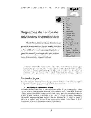K I D S M A R T    /   L E A R N I N G    V I L L A G E       –   I B M   B R A S I L
                                                                                              Capítulo



                                                                                        Dama  2
                                                                                        Percurso
                                                                                        Trilha

                                                                                        Pega-vareta
                                                                                        Memória
                                                                                        Bingo
                                                                                        Dominó
                                                                                        Jogo da velha
Sugestões de cantos de                                                                  Futebol de mesa
                                                                                        Futebol de botão
atividades diversificadas                                                               5 Marias
                                                                                        Quebra-cabeça
                                                                                        Mosaico mágico
          Os cantos trazem atividades diversificadas, oferecendo às crianças            Pino Mágico/Ligue-ligue
                                                                                        Já achei ( lince)
oportunidades de contato com diversas linguagens: simbólica, plástica, lúdica           Mico
                                                                                        Monta-tudo / Lego
etc. Nessse capítulo você vai encontrar algumas sugestões que podem ser                 Pequeno Engenheiro /
                                                                                        Toquinhos ou blocos de
aproveitadas e melhoradas pela sua equipe: jogos de regras, faz-de-conta,               madeira
                                                                                        Bolinha de Gude
pintura, desenho, construção de brinquedos e muito mais



   O canto do computador é apenas uma oferta entre tantas outras que deve ter, para
   efeito do planejamento, o mesmo peso das demais. Combinar as atividades que serão
   oferecidas, observar as preferências das crianças, acolher as idéias que elas trazem são
   importantes ações que o professor deve ter em vista ao trabalhar com essa proposta.


Canto dos jogos
Por onde começar? Na apresentação de jogos novos o professor pode optar por explicar
as regras em pequenos grupos, ou ao grupo todo, na sala de aula.

     • Apresentação em pequenos grupos
Neste caso, é possível contar com a ajuda de algum adulto da escola que conheça o jogo
e possa ser convidado a ensinar ao grupo ou mesmo um irmão mais velho de alguma
criança. Assim sendo, um dos cantos de atividade estaria sendo coordenado por alguém
de fora da sala, enquanto o professor ficaria com as crianças que estão utilizando o
computador. O professor pode também oferecer, no momento de pátio ou parque, a
opção de se ter uma mesa na qual ele vai ensinar quem quiser. É uma forma de poder
acompanhar as crianças num momento mais descontraído.



                                                          4
 