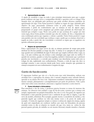 K I D S M A R T   /   L E A R N I N G   V I L L A G E       –   I B M   B R A S I L




      • Apresentação na roda
A opção de socializar o jogo na roda é uma estratégia interessante para que o grupo
possa conhecer um jogo novo e compartilhar dúvidas e questões com os colegas. Esta
situação deve ser planejada pelo professor que pode escolher diversos caminhos de
apresentação do jogo. Uma forma possível é explicar as regras do jogo, iniciando pelo
objetivo do jogo, procurando esclarecer como se pode atingi-lo. Outra forma
interessante é partir do conhecimento que as crianças já tem de alguns jogos,
perguntando ao grupo como imaginam que podem jogar, partindo da observação do
material que compõe o jogo. Neste caso, pode ser que aconteça de o grupo até criar
outra regra; dessa forma podem entender que elas são criadas, de fato, e dependem de
uma combinação prévia que organize e oriente a partida. Outra forma possível é jogar
uma partida com um convidado que conheça o jogo e pedir que as crianças observem a
jogada na roda; a partir daí, são convidadas a construir as regras que os jogadores em
questão utilizaram para jogar.

      • Depois da apresentação
Feita a apresentação dos jogos novos da sala, as crianças precisam de tempo para poder
desfrutar de diversas partidas ao longo dos dias. A criança só se apropria de uma regra de
jogo quando tem a possibilidade de jogar. É desta ação que surgirá a reflexão sobre o jogo, ou
seja, é da ação contínua que ela começa a criar estratégias para jogar cada vez melhor. E
quando isto acontece, quando se torna boa jogadora, também é interessante que o professor
perceba este movimento e a convide para socializar suas descobertas numa roda com os
colegas da sala, explicitando seus conhecimentos. Portanto, a roda do jogo não deve se
restringir somente a uma conversa inicial; pode haver outras situações que permitam às
crianças avançarem em seus conhecimentos a respeito do jogo.


Canto do faz-de-conta
É importante lembrar que não só o faz-de-conta mas toda brincadeira, embora seja
atividade livre e espontânea da criança, não é natural: ninguém nasce sabendo brincar,
aprende-se na cultura. Por isso é tão importante considerar a brincadeira como algo que
merece atenção, planejamento e acompanhamento por parte do professor. Vale a pena
saber mais sobre como introduzir, selecionar e organizar materiais e como intervir.
      • Como introduzir a brincadeira
Para introduzir o faz de conta, o professor precisa levantar os temas de interesse das
crianças. Ao observar com cuidado o jogo de faz-de-conta, veremos que a criança está
sempre organizando sua própria brincadeira. Isto não é à toa. Em geral, ela organiza sua
brincadeira o mais parecido possível com o ambiente de que dela se origina, o que lhe
serve de modelo, referência. Por exemplo, quando monta o consultório do médico, o faz
parecido àquele que conhece na vida real, muitas vezes o do posto de saúde, por
exemplo. A forma de organizar sempre se remete à cultura de origem da criança, aquela
da qual está empenhada em conhecer melhor: por meio da brincadeira ela procura
entender como se dão as relações no mundo em que vive, tanto na esfera da vida
pessoal quanto privada, de trabalho ou até mesmo ficcional, criando mundos e fazendo


                                                        5
 