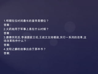 1.明朝在位时间最长的皇帝是哪位？
答案：
2.火药始用于军事上是在什么时候？
答案：
3.唐德宗死后,李诵提拔王坯,王叔文主持朝政,实行一系列的改革,这
场改革称作什么？
答案:
4.龙阳之癖的故事出自于那本书？
答案:

 