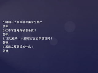 5.明朝几个皇帝的以南京为都？
答案:
6.红巾军徐寿辉被谁杀死？
答案:
7.“三秋桂子，十里荷花”出自于哪首词？
答案：
8.禹建立夏朝后姓什么？
答案:

 