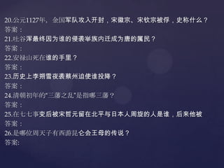 20.公元1127年，金国军队攻入开封，宋徽宗、宋钦宗被俘，史称什么？
答案：
21.吐谷浑最终因为谁的侵袭举族内迁成为唐的属民？
答案：
22.安禄山死在谁的手里？
答案：
23.历史上李朔雪夜袭蔡州迫使谁投降？
答案：
24.清朝初年的“三藩之乱”是指哪三藩？
答案：
25.在七七事变后被宋哲元留在北平与日本人周旋的人是谁，后来他被
答案：
26.是哪位周天子有西游昆仑会王母的传说？
答案:

 