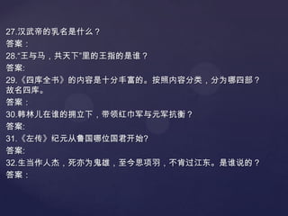 27.汉武帝的乳名是什么？
答案：
28.“王与马，共天下”里的王指的是谁？
答案:
29.《四库全书》的内容是十分丰富的。按照内容分类，分为哪四部？
故名四库。
答案：
30.韩林儿在谁的拥立下，带领红巾军与元军抗衡？
答案:
31.《左传》纪元从鲁国哪位国君开始?
答案:
32.生当作人杰，死亦为鬼雄，至今思项羽，不肯过江东。是谁说的？
答案：

 