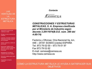 Contacto
    LAS
VENTAJAS DE
     LA
ESTRUCTURA
 METÁLICA
                                                CONSTRUCCIONES Y ESTRUCTURAS
                                                METALICAS, S. A. Empresa clasificada
                                                por el Ministerio de Industria según
Fabricación de estructuras
Fabricación de estructuras
metálicas en taller
metálicas en taller                             decreto 3.291/1974(B.O.E. núm. 290 del
Montaje en obra de estructuras
Montaje en obra de estructuras
metálicas
metálicas
                                                4-XII-74)
Cubiertas y fachadas metálicas
Cubiertas y fachadas metálicas
Fabricación de vigas mediante
Fabricación de vigas mediante
arco sumergido
arco sumergido                                  Factoría y Oficinas: Ctra.Nacional IIa, km.
Cálculo, Ingeniería y diseño de
Cálculo, Ingeniería y diseño de
estructuras
estructuras
                                                448 – 25181 SOSES (Lleida) ESPAÑA
Estructuras metálicas para
 Estructuras metálicas para
                                                Tel. 973 79 02 00 – 973 79 01 97
edificación, edificios singulares,
 edificación, edificios singulares,
obra civil, puentes, plantas
 obra civil, puentes, plantas                   Fax 973 79 03 82
industriales
 industriales

Rehabilitación de edificios
                                                E-mail: cemesa@cemesa.es
Rehabilitación de edificios
mediante estrucutra metálica
mediante estrucutra metálica                    http://www.cemesa.es
Estrucutra metálica para naves
 Estrucutra metálica para naves
industriales
 industriales

Ensamblaje de forjados
Ensamblaje de forjados
metálicos
metálicos

                                      CÓMO LA ESTRUCTURA METÁLICA LE AYUDA A SATISFACER SUS
                                                           OBJETIVOS
 