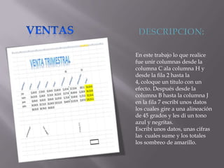 En este trabajo lo que realice
fue unir columnas desde la
columna C ala columna H y
desde la fila 2 hasta la
4, coloque un titulo con un
efecto. Después desde la
columna B hasta la columna J
en la fila 7 escribí unos datos
los cuales gire a una alineación
de 45 grados y les di un tono
azul y negritas.
Escribí unos datos, unas cifras
las cuales sume y los totales
los sombreo de amarillo.

 