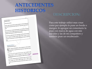 Para este trabajo utilicé mas cosas
como por ejemplo le puse un borde o
margen, le agregue un comentario la
puse con marca de agua con mis
iniciales y las de mi compañero y
también puse un encabezado .

 