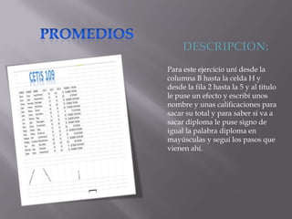 Para este ejercicio uní desde la
columna B hasta la celda H y
desde la fila 2 hasta la 5 y al titulo
le puse un efecto y escribí unos
nombre y unas calificaciones para
sacar su total y para saber si va a
sacar diploma le puse signo de
igual la palabra diploma en
mayúsculas y seguí los pasos que
vienen ahí.

 