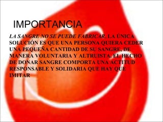IMPORTANCIA
LA SANGRE NO SE PUEDE FABRICAR. LA ÚNICA
SOLUCIÓN ES QUE UNA PERSONA QUIERA CEDER
UNA PEQUEÑA CANTIDAD DE SU SANGRE, DE
MANERA VOLUNTARIA Y ALTRUISTA. EL HECHO
DE DONAR SANGRE COMPORTA UNA ACTITUD
RESPONSABLE Y SOLIDARIA QUE HAY QUE
IMITAR
 