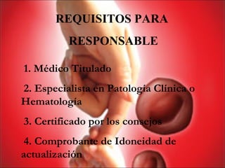 REQUISITOS PARA
          RESPONSABLE

1. Médico Titulado
2. Especialista en Patología Clínica o
Hematología
3. Certificado por los consejos
 4. Comprobante de Idoneidad de
actualización
 