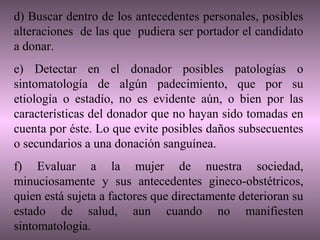 d) Buscar dentro de los antecedentes personales, posibles
alteraciones de las que pudiera ser portador el candidato
a donar.
e) Detectar en el donador posibles patologías o
sintomatología de algún padecimiento, que por su
etiología o estadío, no es evidente aún, o bien por las
características del donador que no hayan sido tomadas en
cuenta por éste. Lo que evite posibles daños subsecuentes
o secundarios a una donación sanguínea.
f) Evaluar a la mujer de nuestra sociedad,
minuciosamente y sus antecedentes gineco-obstétricos,
quien está sujeta a factores que directamente deterioran su
estado de salud, aun cuando no manifiesten
sintomatología.
 