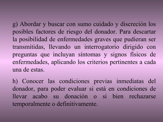 g) Abordar y buscar con sumo cuidado y discreción los
posibles factores de riesgo del donador. Para descartar
la posibilidad de enfermedades graves que pudieran ser
transmitidas, llevando un interrogatorio dirigido con
preguntas que incluyan síntomas y signos físicos de
enfermedades, aplicando los criterios pertinentes a cada
una de estas.
h) Conocer las condiciones previas inmediatas del
donador, para poder evaluar si está en condiciones de
llevar acabo su donación o si bien rechazarse
temporalmente o definitivamente.
 