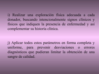i) Realizar una exploración física adecuada a cada
donador, buscando intencionalmente signos clínicos y
físicos que indiquen la presencia de enfermedad y así
complementar su historia clínica.


j) Aplicar todos estos parámetros en forma completa y
uniforme, para prevenir desviaciones o errores
diagnósticos que pudieran limitar la obtención de una
sangre de calidad.
 