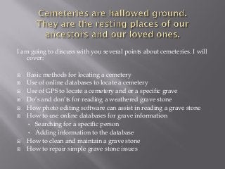 I am going to discuss with you several points about cemeteries. I will
cover:













Basic methods for locating a cemetery
Use of online databases to locate a cemetery
Use of GPS to locate a cemetery and or a specific grave
Do’s and don’ts for reading a weathered grave stone
How photo editing software can assist in reading a grave stone
How to use online databases for grave information
• Searching for a specific person
• Adding information to the database
How to clean and maintain a grave stone
How to repair simple grave stone issues

 