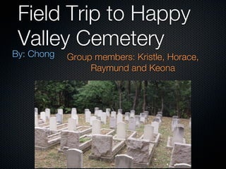 Field Trip to Happy
 Valley Cemetery
By: Chong   Group members: Kristle, Horace,
                 Raymund and Keona
 