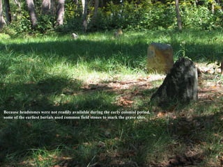 Because headstones were not readily available during the early colonial period,
some of the earliest burials used common field stones to mark the grave sites.
 