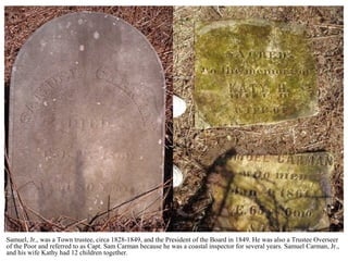 Samuel, Jr., was a Town trustee, circa 1828-1849, and the President of the Board in 1849. He was also a Trustee Overseer
of the Poor and referred to as Capt. Sam Carman because he was a coastal inspector for several years. Samuel Carman, Jr.,
and his wife Kathy had 12 children together.
 