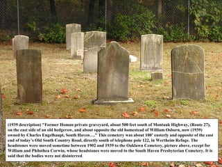 (1939 description) "Former Homan private graveyard, about 500 feet south of Montauk Highway, (Route 27),
on the east side of an old hedgerow, and about opposite the old homestead of William Osborn, now (1939)
owned by Charles Engelhaupt, South Haven….” This cemetery was about 100’ easterly and opposite of the east
end of today’s Old South Country Road, directly south of telephone pole 122, in Wertheim Refuge. The
headstones were moved sometime between 1902 and 1939 to the Oaklawn Cemetery, picture above, except for
William and Philothea Corwin, whose headstones were moved to the South Haven Presbyterian Cemetery. It is
said that the bodies were not disinterred.
 