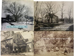 Will Rose Home, built late 1700s   Home of William Rose, born 1807. He sold the old Rose
                                   homestead and much property to J. L. Ireland in 1841.




                                     Brewster Rose family, 339 Beaver Dam Road




    Senator John Rose home
 