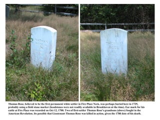 Thomas Rose, believed to be the first permanent white settler in Fire Place Neck, was perhaps buried here in 1729,
probably using a field stone marker (headstones were not readily available in Brookhaven at the time). Ear mark for his
cattle at Fire Place was recorded on Oct 12, 1700. Two of first-settler Thomas Rose’s grandsons (above) fought in the
American Revolution. Its possible that Lieutenant Thomas Rose was killed in action, given the 1780 date of his death.
 