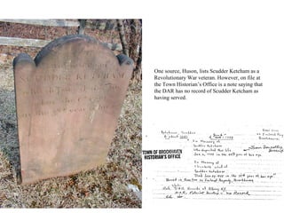 One source, Huson, lists Scudder Ketcham as a
Revolutionary War veteran. However, on file at
the Town Historian’s Office is a note saying that
the DAR has no record of Scudder Ketcham as
having served.
 