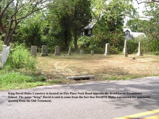 King David Hulse Cemetery is located on Fire Place Neck Road opposite the Brookhaven Elementary
School. The name “King” David is said to come from the fact that David O. Hulse was known for constantly
quoting from the Old Testament.
 