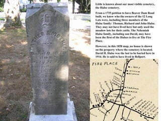 Little is known about our most visible cemetery,
the Hulse cemetery.
From a 1735 petition to have Beaver Dam Road
built, we know who the owners of the 12 Long
Lots were, including three members of the
Hulse family: Thomas, Richard and John Hulse.
They may not have lived here but only used the
meadow lots for their cattle. The Nehemiah
Hulse family, including son David, may have
been the first of the Hulses to live at The Fire
Place.
However, in this 1858 map, no house is shown
on the property where the cemetery is located.
David H. Hulse was the last to be buried here in
1914. He is said to have lived in Bellport.
 