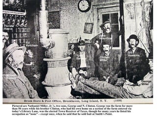 Pictured are Nathaniel Miller, Jr.’s, two sons, George and N. Clinton. George ran the farm for more
than 50 years while his brother Clinton, who had his own home on a section of the farm entered via
today’s Library Lane, was the elected Town Receiver of Taxes, though for many years he listed his
occupation as “none” – except once, when he said that he sold bait at Smith’s Point.
 