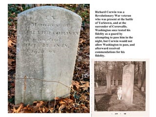 Richard Corwin was a
Revolutionary War veteran
who was present at the battle
of Yorktown, and at the
surrender of Cornwallis.
Washington once tested his
fidelity as a guard by
attempting to pass him in the
night, but Corwin would not
allow Washington to pass, and
afterward received
commendations for his
fidelity.
 