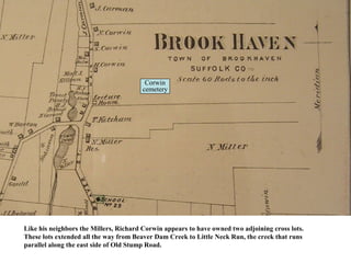 Corwin
                                       cemetery




Like his neighbors the Millers, Richard Corwin appears to have owned two adjoining cross lots.
These lots extended all the way from Beaver Dam Creek to Little Neck Run, the creek that runs
parallel along the east side of Old Stump Road.
 