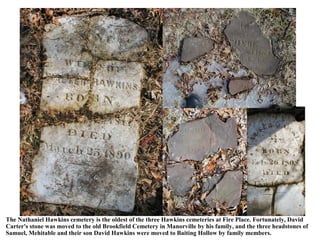 The Nathaniel Hawkins cemetery is the oldest of the three Hawkins cemeteries at Fire Place. Fortunately, David
Carter's stone was moved to the old Brookfield Cemetery in Manorville by his family, and the three headstones of
Samuel, Mehitable and their son David Hawkins were moved to Baiting Hollow by family members.
 