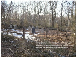 Picture:David Hawkins cemetery, 1994. David Hawkins
was the son of Revolutionary War veteran Nathaniel
Hawkins. They had adjoining farms; this cemetery is about
a 1/4-mile east of the Nathaniel Hawkins cemetery.
 