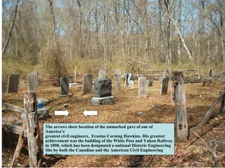 The arrows show location of the unmarked gave of one of
America’s
greatest civil engineers, Erastus Corning Hawkins. His greatest
achievement was the building of the White Pass and Yukon Railway
in 1898, which has been designated a national Historic Engineering
Site by both the Canadian and the American Civil Engineering
Societies.
 