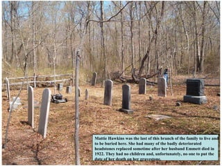 Mattie Hawkins was the last of this branch of the family to live and
to be buried here. She had many of the badly deteriorated
headstones replaced sometime after her husband Emmett died in
1922. They had no children and, unfortunately, no one to put the
date of her death on her gravestone.
 