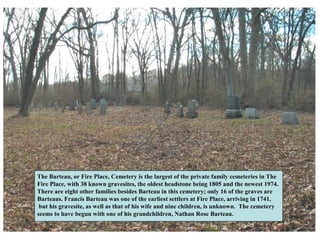 The Barteau, or Fire Place, Cemetery is the largest of the private family cemeteries in The
Fire Place, with 38 known gravesites, the oldest headstone being 1805 and the newest 1974.
There are eight other families besides Barteau in this cemetery; only 16 of the graves are
Barteaus. Francis Barteau was one of the earliest settlers at Fire Place, arriving in 1741,
 but his gravesite, as well as that of his wife and nine children, is unknown. The cemetery
seems to have begun with one of his grandchildren, Nathan Rose Barteau.
 
