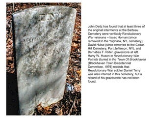 John Deitz has found that at least three of
the original interments at the Barteau
Cemetery were verifiably Revolutionary
War veterans – Isaac Homan (since
removed to the Yaphank, NY, cemetery),
David Hulse (since removed to the Cedar
Hill Cemetery, Port Jefferson, NY), and
Barnabas F. Rider, gravestone at left.
Harry W. Huson in Revolutionary War
Patriots Buried in the Town Of Brookhaven
(Brookhaven Town Bicentennial
Committee, 1976) records that
Revolutionary War soldier Daniel Terry
was also interred in this cemetery, but a
record of his gravestone has not been
found.
 