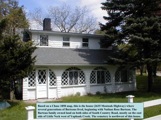 Based on a Chase 1858 map, this is the house (2635 Montauk Highway) where
several generations of Barteaus lived, beginning with Nathan Rose Barteau. The
Barteau family owned land on both sides of South Country Road, mostly on the east
side of Little Neck west of Yaphank Creek. The cemetery is northwest of this house.
 