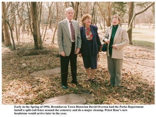 Early in the Spring of 1994, Brookhaven Town Historian David Overton had the Parks Department
install a split-rail fence around the cemetery and do a major cleanup. Priest Rose’s new
headstone would arrive later in the year.
 