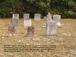This is the “Senator” John Rose family plot at Oaklawn that had been moved from
the Brookhaven Library site. There are 11 verifiable headstones in this section, but
others may be missing. The John Smith Rose family plot, which most likely was
also moved from the library site, lies across the away from this.
 